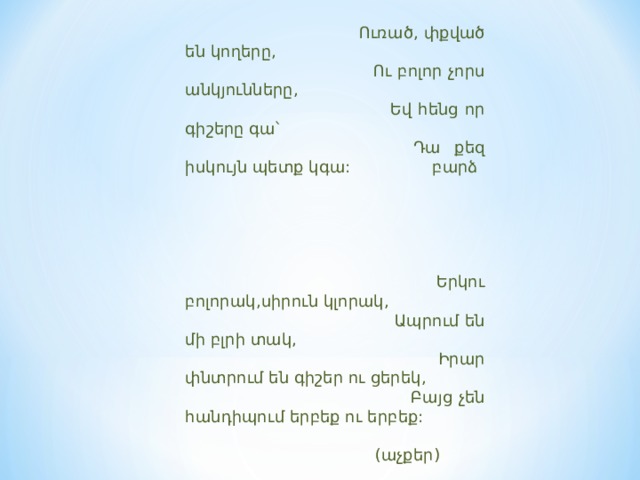  Ուռած, փքված են կողերը,  Ու բոլոր չորս անկյունները,  Եվ հենց որ գիշերը գա՝  Դա քեզ իսկույն պետք կգա: բարձ        Երկու բոլորակ,սիրուն կլորակ,  Ապրում են մի բլրի տակ,  Իրար փնտրում են գիշեր ու ցերեկ,  Բայց չեն հանդիպում երբեք ու երբեք:  (աչքեր) 