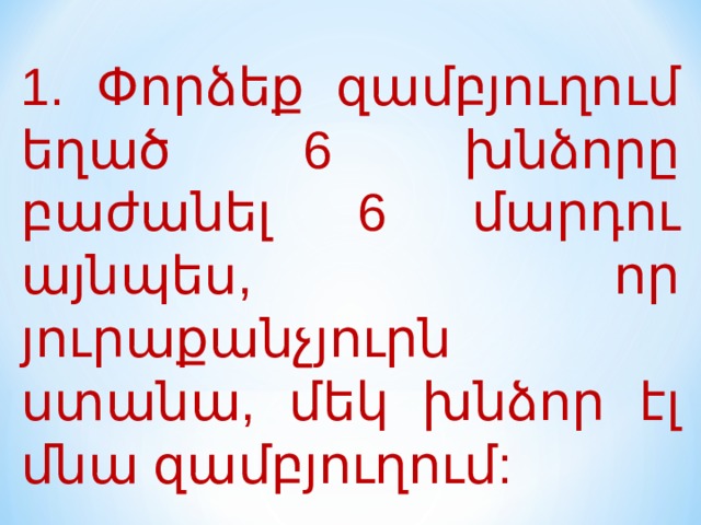 1. Փորձեք զամբյուղում եղած 6 խնձորը բաժանել 6 մարդու այնպես, որ յուրաքանչյուրն ստանա, մեկ խնձոր էլ մնա զամբյուղում: 