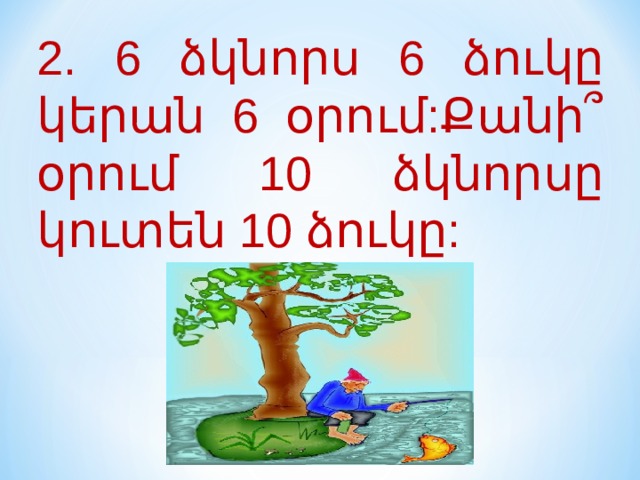 2. 6 ձկնորս 6 ձուկը կերան 6 օրում:Քանի՞ օրում 10 ձկնորսը կուտեն 10 ձուկը: 