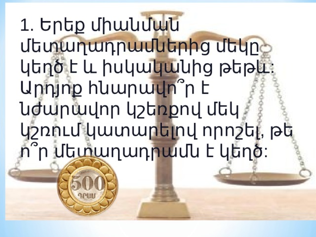 1. Երեք միանման մետաղադրամներից մեկը կեղծ է և իսկականից թեթև: Արդյոք հնարավո՞ր է նժարավոր կշեռքով մեկ կշռում կատարելով որոշել, թե ո՞ր մետաղադրամն է կեղծ: 