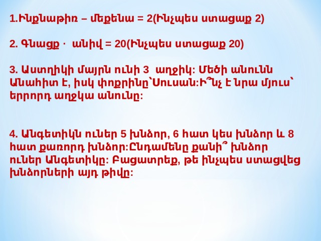 1.Ինքնաթիռ – մեքենա = 2(Ինչպես ստացաք 2)   2. Գնացք · անիվ = 20(Ինչպես ստացաք 20)   3. Աստղիկի մայրն ունի 3 աղջիկ: Մեծի անունն Անահիտ է, իսկ փոքրինը՝Սուսան:Ի՞նչ է նրա մյուս՝ երրորդ աղջկա անունը:    4. Անգետիկն ուներ 5 խնձոր, 6 հատ կես խնձոր և 8 հատ քառորդ խնձոր:Ընդամենը քանի՞ խնձոր ուներ Անգետիկը: Բացատրեք, թե ինչպես ստացվեց խնձորների այդ թիվը: 