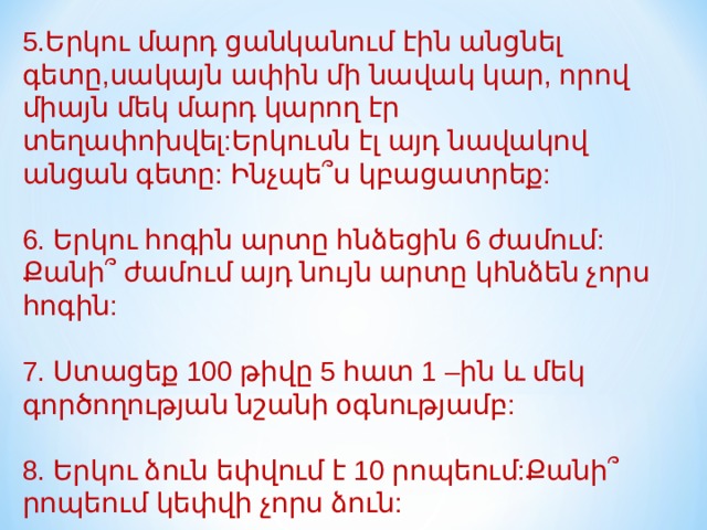 5.Երկու մարդ ցանկանում էին անցնել գետը,սակայն ափին մի նավակ կար, որով միայն մեկ մարդ կարող էր տեղափոխվել:Երկուսն էլ այդ նավակով անցան գետը: Ինչպե՞ս կբացատրեք: 6. Երկու հոգին արտը հնձեցին 6 ժամում: Քանի՞ ժամում այդ նույն արտը կհնձեն չորս հոգին:   7. Ստացեք 100 թիվը 5 հատ 1 –ին և մեկ գործողության նշանի օգնությամբ: 8. Երկու ձուն եփվում է 10 րոպեում:Քանի՞ րոպեում կեփվի չորս ձուն:   
