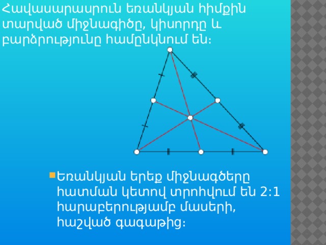 Հավասարասրուն եռանկյան հիմքին տարված միջնագիծը, կիսորդը և բարձրությունը համընկնում են։ Եռանկյան երեք միջնագծերը հատման կետով տրոհվում են 2:1 հարաբերությամբ մասերի, հաշված գագաթից։ Եռանկյան երեք միջնագծերը հատման կետով տրոհվում են 2:1 հարաբերությամբ մասերի, հաշված գագաթից։ 