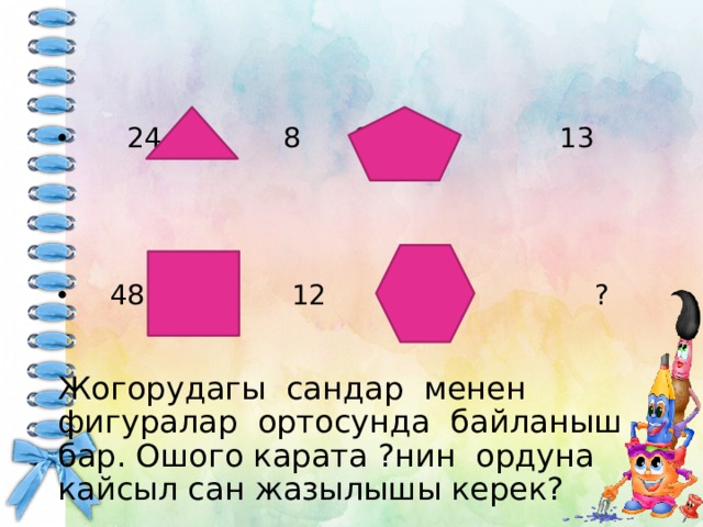  24 8 65 13  48 12 96 ? Жогорудагы сандар менен фигуралар ортосунда байланыш бар. Ошого карата ?нин ордуна кайсыл сан жазылышы керек? 