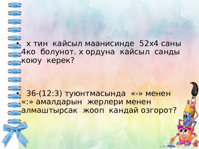  х тин кайсыл маанисинде 52х4 саны 4ко болунот. х ордуна кайсыл санды коюу керек?  36-(12:3) туюнтмасында «-» менен «:» амалдарын жерлери менен алмаштырсак жооп кандай озгорот? 