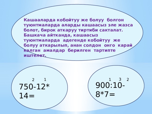 Кашааларда кобойтуу же болуу болгон туюнтмаларда аларды кашаасыз эле жазса болот, бирок аткаруу тиртиби сакталат. Башкача айтканда, кашаасыз туюнтмаларда адегенде кобойтуу же болуу аткарылып, анан солдон онго карай калган амалдар берилген тартипте иштелет. 3 1 1 2 2 900:10-8*7= 750-12* 14= 