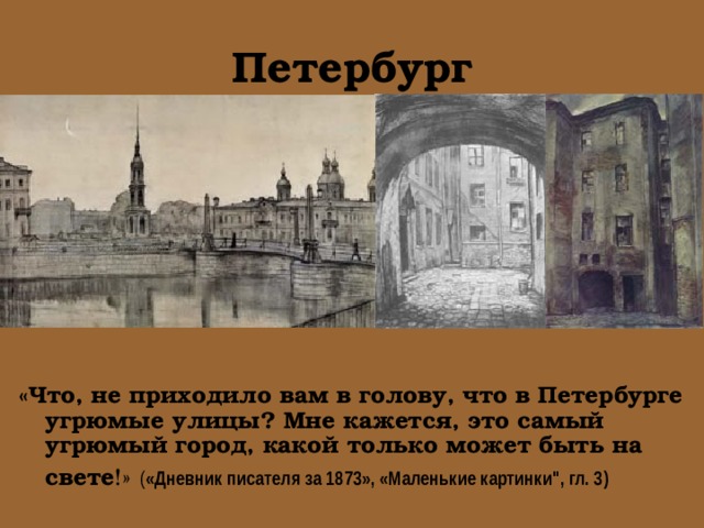 Петербург «Что, не приходило вам в голову, что в Петербурге угрюмые улицы? Мне кажется, это самый угрюмый город, какой только может быть на свете !»  ( «Дневник писателя за 1873», «Маленькие картинки