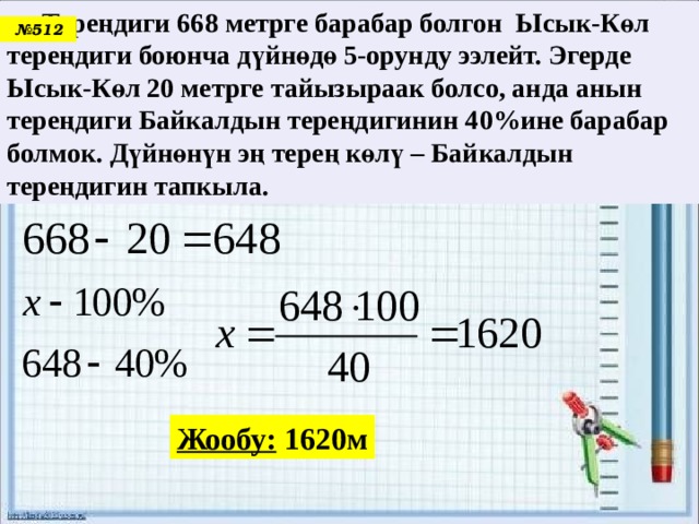  Тереңдиги 668 метрге барабар болгон Ысык-Көл тереңдиги боюнча дүйнөдө 5-орунду ээлейт. Эгерде Ысык-Көл 20 метрге тайызыраак болсо, анда анын тереңдиги Байкалдын тереңдигинин 40%ине барабар болмок. Дүйнөнүн эң терең көлү – Байкалдын тереңдигин тапкыла. № 512 Жообу: 1620м 