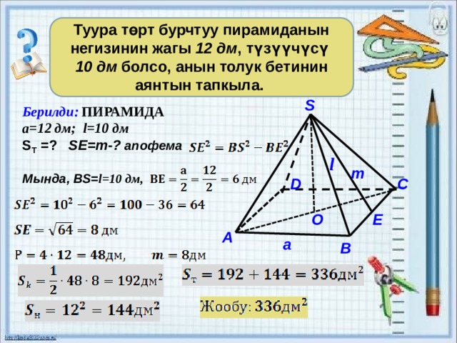   Туура төрт бурчтуу пирамиданын негизинин жагы 12 дм , түзүүчүсү 10 дм болсо, анын толук бетинин аянтын тапкыла. S Берилди: ПИРАМИДА а=12 дм; l=10 дм S Т =? SE=m - ? aпофема  Мында, ВS= l=10 дм,     l m C D E O А a B 