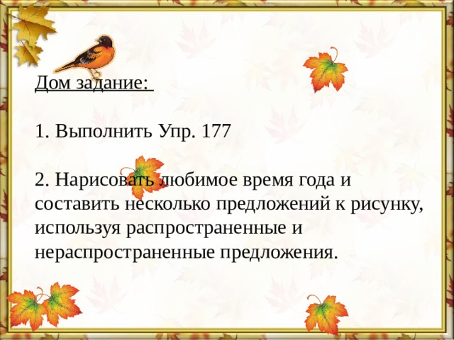 Дом задание:  1. Выполнить Упр. 177  2. Нарисовать любимое время года и составить несколько предложений к рисунку, используя распространенные и нераспространенные предложения.   