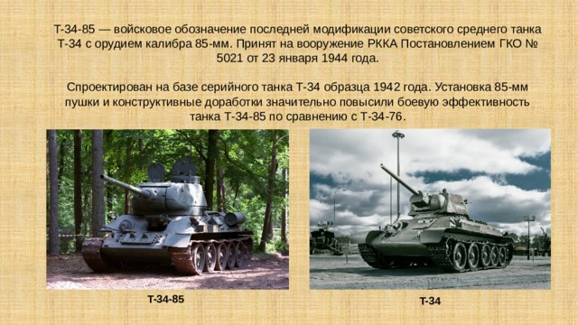 T-34-85 — войсковое обозначение последней модификации советского среднего танка Т-34 с орудием калибра 85-мм. Принят на вооружение РККА Постановлением ГКО № 5021 от 23 января 1944 года.   Спроектирован на базе серийного танка Т-34 образца 1942 года. Установка 85-мм пушки и конструктивные доработки значительно повысили боевую эффективность танка Т-34-85 по сравнению с Т-34-76. T-34-85   T-34  
