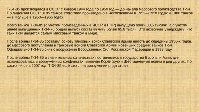 Т-34-85 производился в СССР с января 1944 года по 1950 год — до начала массового производства Т-54. По лицензии СССР 3185 танков этого типа произведено в Чехословакии в 1952—1958 годах и 1980 танков — в Польше в 1953—1955 годах.   Всего танков Т-34-85 (с учётом произведённых в ЧССР и ПНР) выпущено почти 30,5 тысячи, а с учётом ранее выпущенных Т-34-76 общий выпуск составил чуть более 65,8 тысяч. Это позволяет утверждать, что танк Т-34 является самым массовым танком в мире.   После войны Т-34-85 составил основу танковых войск Советской армии вплоть до середины 1950-х годов, до массового поступления в танковые войска Советской Армии новейших средних танков Т-54. Официально Т-34-85 снят с вооружения Вооруженных Сил Российской Федерации в 1993 году.   После войны Т-34-85 в значительных количествах поставлялись в государства Европы и Азии, где использовались в вооружённых конфликтах, включая Корейскую и Шестидневную войны и ряд других. По состоянию на 2007 год, Т-34-85 ещё стоял на вооружении ряда стран. 