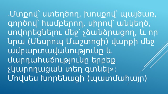 « Մտքով՝ ստեղծող, խոսքով՝ պայծառ, գործով՝ համբերող, սիրով՝ անկեղծ, սովորեցնելու մեջ՝ չձանձրացող, և որ նրա (Մեսրոպ Մաշտոցի) վարքի մեջ ամբարտավանությունը և մարդահաճությունը երբեք չկարողացան տեղ գտնել»: Մովսես Խորենացի (պատմահայր) 