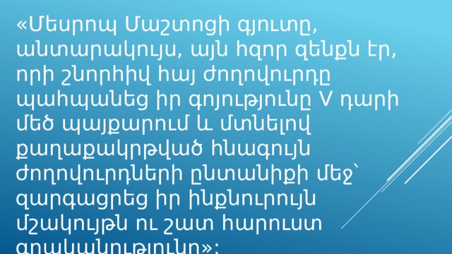 «Մեսրոպ Մաշտոցի գյուտը, անտարակույս, այն հզոր զենքն էր, որի շնորհիվ հայ ժողովուրդը պահպանեց իր գոյությունը V դարի մեծ պայքարում և մտնելով քաղաքակրթված հնագույն ժողովուրդների ընտանիքի մեջ՝ զարգացրեց իր ինքնուրույն մշակույթն ու շատ հարուստ գրականությունը»: Հակոբ Մանանդյան (պատմաբան) 