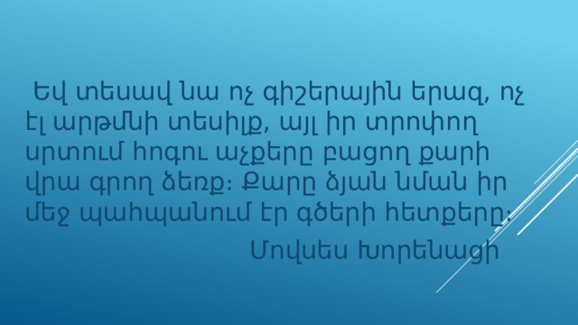  Եվ տեսավ նա ոչ գիշերային երազ, ոչ էլ արթմնի տեսիլք, այլ իր տրոփող սրտում հոգու աչքերը բացող քարի վրա գրող ձեռք։ Քարը ձյան նման իր մեջ պահպանում էր գծերի հետքերը։  Մովսես Խորենացի 