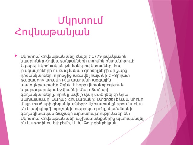  Մկրտում Հովնաթանյան Մկրտում Հովնաթանյանը ծնվել է 1779 թվականին նկարիչներ Հովնաթանյանների տոհմիկ ընտանիքում: Նկարել է կրոնական թեմաներով կտավներ, հայ թագավորների ու ռազմական գործիչների մի շարք դիմանկարներ, որոնցից առավել հայտնի է «Տրդատ թագավոր» կտավը (Հայաստանի ազգային պատկերասրահ): Օգնել է հորը վերանորոգելու և նկարազարդելու Էջմիածնի Մայր Տաճարի գեղանկարները, որոնք ավելի վաղ ստեղծել էր նրա նախապապը՝ Նաղաշ Հովնաթանը: Ստեղծել է նաև Սիոնի մայր տաճարի գեղանկարները: Աշխատանքներում առկա են կլասիցիզմի որոշակի տարրեր, որոնք ժամանակի գեղագիտական ճաշակի արտահայտություններ են։ Մկրտում Հովնաթանյանի աշխատանքներից պահպանվել են կաթողիկոս Եփրեմի, Ս. Խ. Գուրգենբեկյան 