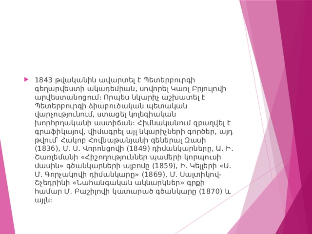 1843 թվականին ավարտել է Պետերբուրգի գեղարվեստի ակադեմիան, սովորել Կառլ Բրյուլովի արվեստանոցում։ Որպես նկարիչ աշխատել է Պետերբուրգի ձիաբուծական պետական վարչությունում, ստացել կոլեգիական խորհրդականի աստիճան։ Հիմնականում զբաղվել է գրաֆիկայով, վիմագրել այլ նկարիչների գործեր, այդ թվում՝ Հակոբ Հովնաթանյանի գեներալ Զասի (1836), Մ. Ս. Վորոնցովի (1849) դիմանկարները, Ա. Ի. Շառլեմանի «Հիշողություններ պամերի կորպուսի մասին» գծանկարների ալբոմը (1859), Ի. Կելլերի «Ա. Մ. Գորչակովի դիմանկարը» (1869), Մ. Սալտիկով-Շչեդրինի «Նահանգական ակնարկներ» գրքի համար Մ. Բաշիլովի կատարած գծանկարը (1870) և այլն։ 