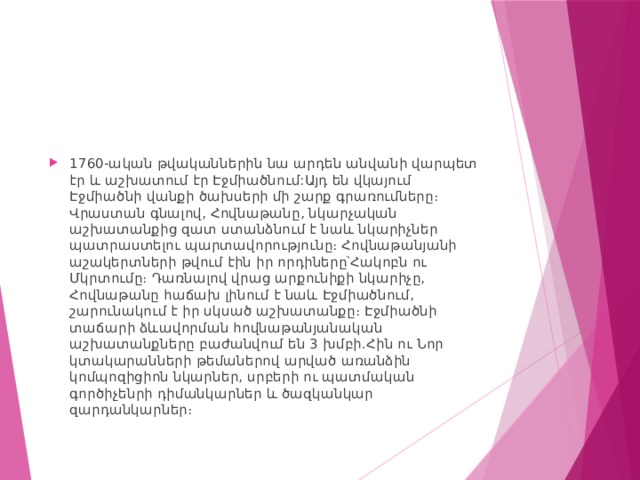1760-ական թվականներին նա արդեն անվանի վարպետ էր և աշխատում էր Էջմիածնում:Այդ են վկայում Էջմիածնի վանքի ծախսերի մի շարք գրառումները։ Վրաստան գնալով, Հովնաթանը, նկարչական աշխատանքից զատ ստանձնում է նաև նկարիչներ պատրաստելու պարտավորությունը։ Հովնաթանյանի աշակերտների թվում էին իր որդիները՝Հակոբն ու Մկրտումը։ Դառնալով վրաց արքունիքի նկարիչը, Հովնաթանը հաճախ լինում է նաև Էջմիածնում, շարունակում է իր սկսած աշխատանքը։ Էջմիածնի տաճարի ձևավորման հովնաթանյանական աշխատանքները բաժանվում են 3 խմբի.Հին ու Նոր կտակարանների թեմաներով արված առանձին կոմպոզիցիոն նկարներ, սրբերի ու պատմական գործիչենրի դիմանկարներ և ծազկանկար զարդանկարներ։ 