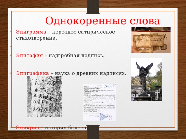 Однокоренные слова Эпиграмма – короткое сатирическое стихотворение.  Эпитафия – надгробная надпись.  Эпиграфика – наука о древних надписях.      Эпикриз – история болезни. Эпиграмма – короткое сатирическое стихотворение. Эпитафия – надгробная надпись.  Эпиграфика – наука о древних надписях.      Эпикриз – история болезни. 