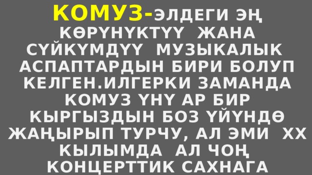 Комуз- элдеги эң көрүнүктүү жана сүйкүмдүү музыкалык аспаптардын бири болуп келген.Илгерки заманда комуз үнү ар бир кыргыздын боз үйүндө жаңырып турчу, ал эми xx кылымда ал чоң концерттик сахнага чыккан. 