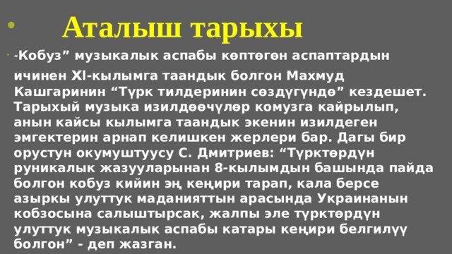  Аталыш тарыхы “ Кобуз” музыкалык аспабы көптөгөн аспаптардын ичинен x l-кылымга таандык болгон Махмуд Кашгаринин “Түрк тилдеринин сөздүгүндө” кездешет. Тарыхый музыка изилдөөчүлөр комузга кайрылып, анын кайсы кылымга таандык экенин изилдеген эмгектерин арнап келишкен жерлери бар. Дагы бир орустун окумуштуусу С. Дмитриев: “Түрктөрдүн руникалык жазууларынан 8-кылымдын башында пайда болгон кобуз кийин эң кеңири тарап, кала берсе азыркы улуттук маданияттын арасында Украинанын кобзосына салыштырсак, жалпы эле түрктөрдүн улуттук музыкалык аспабы катары кеңири белгилүү болгон” - деп жазган.  