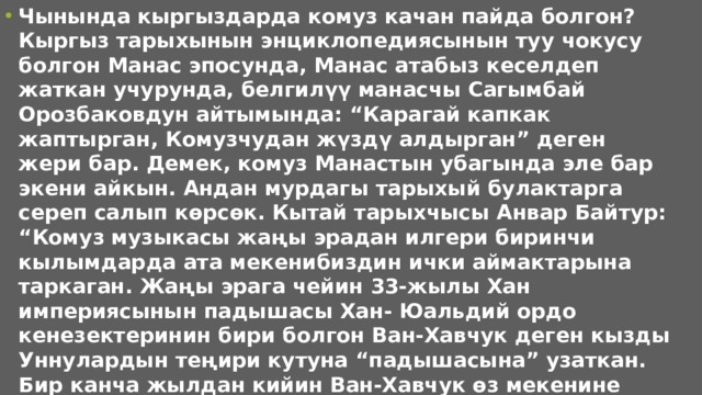 Чынында кыргыздарда комуз качан пайда болгон? Кыргыз тарыхынын энциклопедиясынын туу чокусу болгон Манас эпосунда, Манас атабыз кеселдеп жаткан учурунда, белгилүү манасчы Сагымбай Орозбаковдун айтымында: “Карагай капкак жаптырган, Комузчудан жүздү алдырган” деген жери бар. Демек, комуз Манастын убагында эле бар экени айкын. Андан мурдагы тарыхый булактарга сереп салып көрсөк. Кытай тарыхчысы Анвар Байтур: “Комуз музыкасы жаңы эрадан илгери биринчи кылымдарда ата мекенибиздин ички аймактарына таркаган. Жаңы эрага чейин 33-жылы Хан империясынын падышасы Хан- Юальдий ордо кенезектеринин бири болгон Ван-Хавчук деген кызды Уннулардын теңири кутуна “падышасына” узаткан. Бир канча жылдан кийин Ван-Хавчук өз мекенине Чоң-Аит шаарына кайтканда бир музыка ала келген. Конок ашында отурган бир аалым: “Бул музыканын аты эмне?” деп сураган. “Бул кобус деген музыка болот” деп жооп берет. Ван-Хавчуктун айтуусу менен эле “кобус” кыргыздардын “комуз” деген сөзүнөн чыккан болсо керек” деп жазган. 