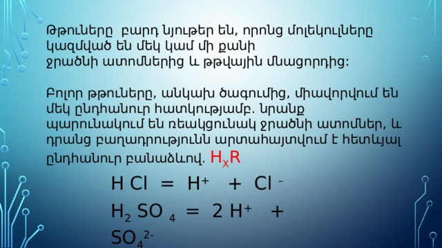 Թթուները բարդ նյութեր են, որոնց մոլեկուլները կազմված են մեկ կամ մի քանի ջրածնի ատոմներից և թթվային մնացորդից: Բոլոր թթուները, անկախ ծագումից, միավորվում են մեկ ընդհանուր հատկությամբ. նրանք պարունակում են ռեակցունակ ջրածնի ատոմներ, և դրանց բաղադրությունն արտահայտվում է հետևյալ ընդհանուր բանաձևով. H X R H Cl = H + + Cl – H 2 SO 4 = 2 H + + SO 4 2- 