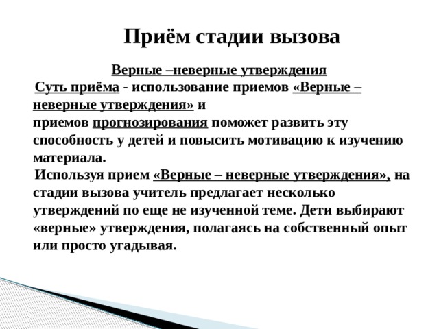 Приём стадии вызова  Верные –неверные утверждения  Суть приёма - использование приемов  «Верные – неверные утверждения»  и приемов  прогнозирования  поможет развить эту способность у детей и повысить мотивацию к изучению материала.  Используя прием  «Верные – неверные утверждения»,  на стадии вызова учитель предлагает несколько утверждений по еще не изученной теме. Дети выбирают «верные» утверждения, полагаясь на собственный опыт или просто угадывая. 