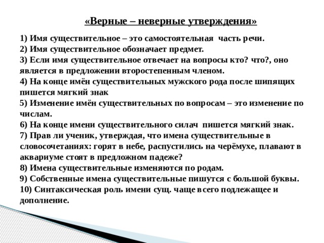  «Верные – неверные утверждения» 1) Имя существительное – это самостоятельная часть речи.   2) Имя существительное обозначает предмет. 3) Если имя существительное отвечает на вопросы кто? что?, оно является в предложении второстепенным членом. 4) На конце имён существительных мужского рода после шипящих пишется мягкий знак 5) Изменение имён существительных по вопросам – это изменение по числам. 6) На конце имени существительного силач пишется мягкий знак. 7) Прав ли ученик, утверждая, что имена существительные в словосочетаниях: горят в небе, распустились на черёмухе, плавают в аквариуме стоят в предложном падеже? 8) Имена существительные изменяются по родам. 9) Собственные имена существительные пишутся с большой буквы. 10) Синтаксическая роль имени сущ. чаще всего подлежащее и дополнение. 