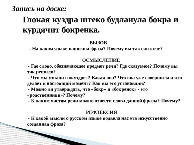 Запись на доске: Глокая куздра штеко будланула бокра и курдячит бокренка.  ВЫЗОВ  - На каком языке написана фраза? Почему вы так считаете?   ОСМЫСЛЕНИЕ - Где слово, обозначающее предмет речи? Где сказуемое? Почему вы так решили? - Что мы узнали о «куздре»? Какая она? Что она уже совершила и что делает в настоящий момент? Как вы это установили? - Можно ли утверждать, что «бокр» и «бокренок» - это «родственники»? Почему? - К каким частям речи можно отнести слова данной фразы? Почему?   РЕФЛЕКСИЯ - К какой мысли о русском языке подвела нас эта искусственно созданная фраза?  