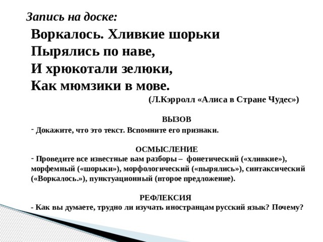 Запись на доске: Воркалось. Хливкие шорьки Пырялись по наве, И хрюкотали зелюки, Как мюмзики в мове.  (Л.Кэрролл «Алиса в Стране Чудес»)  ВЫЗОВ  Докажите, что это текст. Вспомните его признаки.   ОСМЫСЛЕНИЕ  Проведите все известные вам разборы – фонетический («хливкие»), морфемный («шорьки»), морфологический («пырялись»), синтаксический («Воркалось.»), пунктуационный (второе предложение).   РЕФЛЕКСИЯ - Как вы думаете, трудно ли изучать иностранцам русский язык? Почему?  