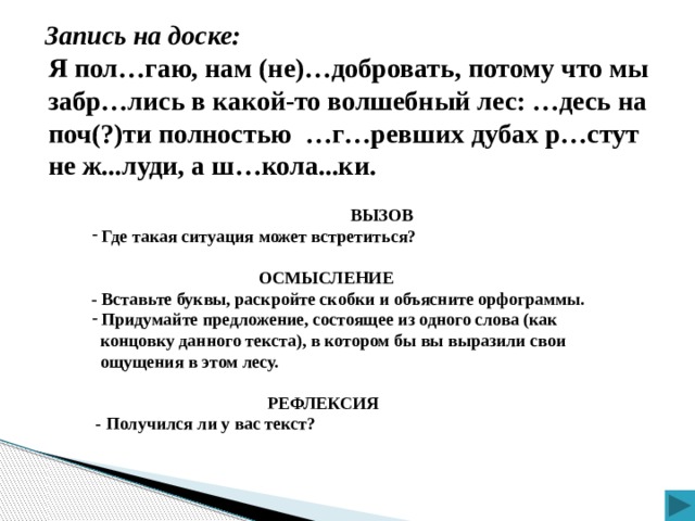 Запись на доске: Я пол…гаю, нам (не)…добровать, потому что мы забр…лись в какой-то волшебный лес: …десь на поч(?)ти полностью …г…ревших дубах р…стут не ж...луди, а ш…кола...ки.  ВЫЗОВ  Где такая ситуация может встретиться?   ОСМЫСЛЕНИЕ - Вставьте буквы, раскройте скобки и объясните орфограммы.  Придумайте предложение, состоящее из одного слова (как  концовку данного текста), в котором бы вы выразили свои  ощущения в этом лесу.   РЕФЛЕКСИЯ  - Получился ли у вас текст?  