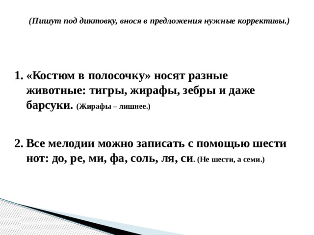 (Пишут под диктовку, внося в предложения нужные коррективы.)  «Костюм в полосочку» носят разные животные: тигры, жирафы, зебры и даже барсуки. (Жирафы – лишнее.)   Все мелодии можно записать с помощью шести нот: до, ре, ми, фа, соль, ля, си . (Не шести, а семи.) 