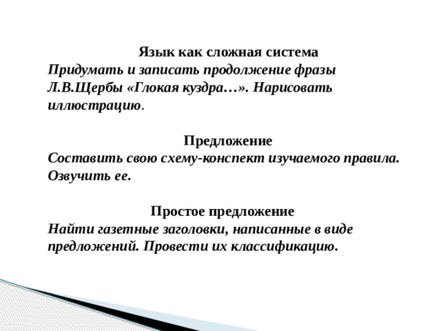  Язык как сложная система Придумать и записать продолжение фразы Л.В.Щербы «Глокая куздра…». Нарисовать иллюстрацию .  Предложение Составить свою схему-конспект изучаемого правила. Озвучить ее.   Простое предложение Найти газетные заголовки, написанные в виде предложений. Провести их классификацию. 