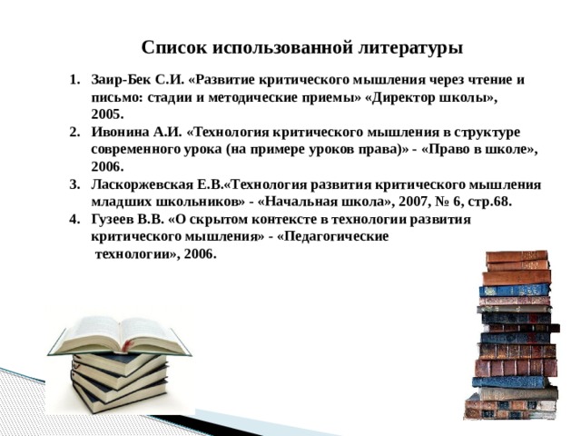 Список использованной литературы Заир-Бек С.И. «Развитие критического мышления через чтение и письмо: стадии и методические приемы» «Директор школы»,  2005. Ивонина А.И. «Технология критического мышления в структуре современного урока (на примере уроков права)» - «Право в школе», 2006. Ласкоржевская Е.В.«Технология развития критического мышления  младших школьников» - «Начальная школа», 2007, № 6, стр.68. Гузеев В.В. «О скрытом контексте в технологии развития критического мышления» - «Педагогические  технологии», 2006.  