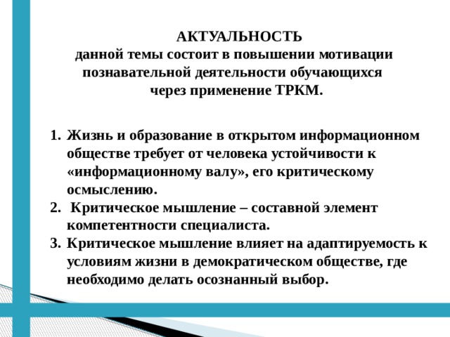  АКТУАЛЬНОСТЬ  данной темы состоит в повышении мотивации  познавательной деятельности обучающихся  через применение ТРКМ. Жизнь и образование в открытом информационном обществе требует от человека устойчивости к «информационному валу», его критическому осмыслению.  Критическое мышление – составной элемент компетентности специалиста. Критическое мышление влияет на адаптируемость к условиям жизни в демократическом обществе, где необходимо делать осознанный выбор. 