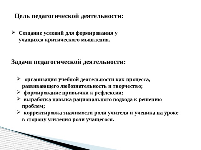 Цель педагогической деятельности: Создание условий для формирования у учащихся критического мышления. Задачи педагогической деятельности:  организация учебной деятельности как процесса,  развивающего любознательность и творчество;  формирование привычки к рефлексии;  выработка навыка рационального подхода к решению  проблем;  корректировка значимости роли учителя и ученика на уроке  в сторону усиления роли учащегося. 