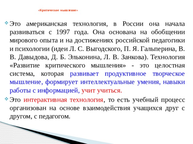  «Критическое мышление»   Это американская технология, в России она начала развиваться с 1997 года. Она основана на обобщении мирового опыта и на достижениях российской педагогики и психологии (идеи Л. С. Выгодского, П. Я. Гальперина, В. В. Давыдова, Д. Б. Эльконина, Л. В. Занкова). Технология «Развитие критического мышления» - это целостная система, которая развивает продуктивное творческое мышление, формирует интеллектуальные умения, навыки работы с информацией, учит учиться. Это интерактивная технология , то есть учебный процесс организован на основе взаимодействия учащихся друг с другом, с педагогом. 