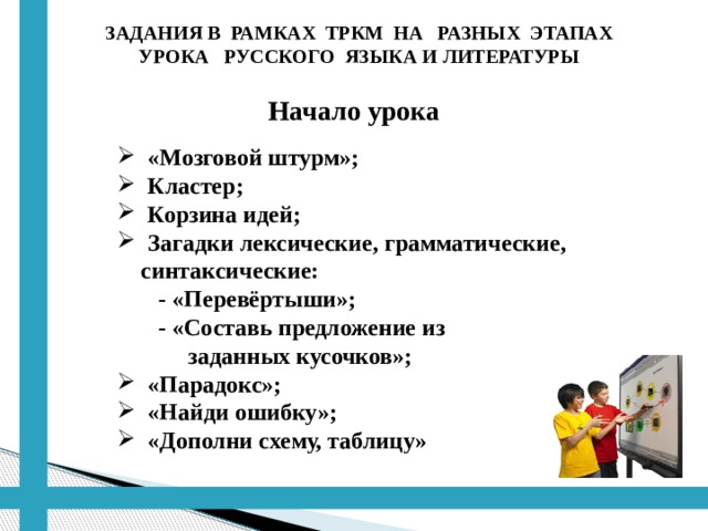 ЗАДАНИЯ В РАМКАХ ТРКМ НА РАЗНЫХ ЭТАПАХ УРОКА РУССКОГО ЯЗЫКА И ЛИТЕРАТУРЫ  Начало урока  «Мозговой штурм»;  Кластер;  Корзина идей;  Загадки лексические, грамматические,  синтаксические:  - «Перевёртыши»;  - «Составь предложение из  заданных кусочков»;  «Парадокс»;  «Найди ошибку»;  «Дополни схему, таблицу» 