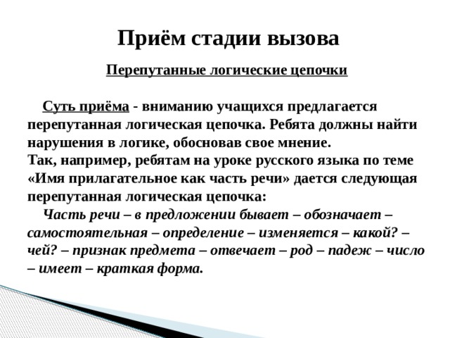 Приём стадии вызова  Перепутанные логические цепочки   Суть приёма - вниманию учащихся предлагается перепутанная логическая цепочка. Ребята должны найти нарушения в логике, обосновав свое мнение.   Так, например, ребятам на уроке русского языка по теме «Имя прилагательное как часть речи» дается следующая перепутанная логическая цепочка:    Часть речи – в предложении бывает – обозначает – самостоятельная – определение – изменяется – какой? – чей? – признак предмета – отвечает – род – падеж – число – имеет – краткая форма. 