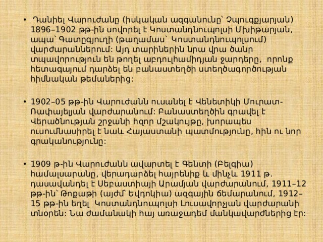   Դանիել Վարուժանը (իսկական ազգանունը՝ Չպուգքյարյան) 1896–1902 թթ-ին սովորել է Կոստանդնուպոլսի Մխիթարյան, ապա՝ Գատըգյուղի (թաղամաս` Կոստանդնուպոլսում) վարժարաններում: Այդ տարիներին նրա վրա ծանր տպավորություն են թողել աբդուլհամիդյան ջարդերը,  որոնք հետագայում դարձել են բանաստեղծի ստեղծագործության հիմնական թեմաներից: 1902–05 թթ-ին Վարուժանն ուսանել է Վենետիկի Մուրատ-Ռափայելյան վարժարանում: Բանաստեղծին գրավել է Վերածնության շրջանի հզոր մշակույթը, խորապես ուսումնասիրել է նաև Հայաստանի պատմությունը, հին ու նոր գրականությունը: 1909 թ-ին Վարուժանն ավարտել է Գենտի (Բելգիա) համալսարանը, վերադարձել հայրենիք և մինչև 1911 թ. դասավանդել է Սեբաստիայի Արամյան վարժարանում, 1911–12 թթ-ին՝ Թոքաթի (այժմ՝ Եվդոկիա) ազգային ճեմարանում, 1912–15 թթ-ին եղել  Կոստանդնուպոլսի Լուսավորչյան վարժարանի տնօրեն: Նա ժամանակի հայ առաջադեմ մանկավարժներից էր:  