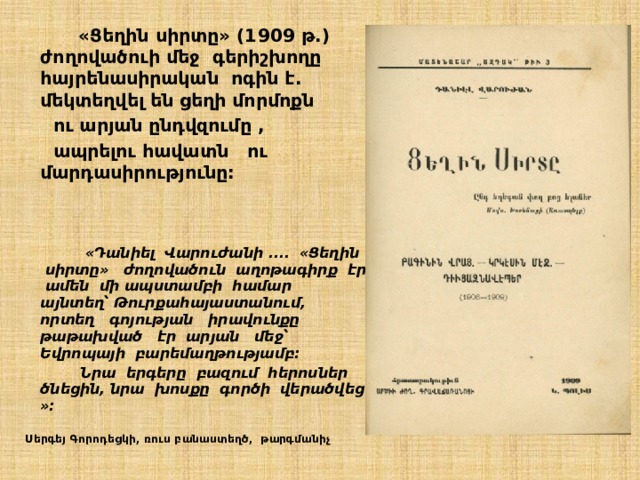  «Ցեղին սիրտը» (1909 թ.) ժողովածուի մեջ գերիշխողը հայրենասիրական ոգին է. մեկտեղվել են ցեղի մորմոքն  ու արյան ընդվզումը ,  ապրելու հավատն ու մարդասիրությունը:      «Դանիել Վարուժանի .... «Ցեղին սիրտը» ժողովածուն աղոթագիրք էր ամեն մի ապստամբի համար այնտեղ՝ Թուրքահայաստանում, որտեղ գոյության իրավունքը թաթախված էր արյան մեջ՝ Եվրոպայի բարեմաղթությամբ:  Նրա երգերը բազում հերոսներ ծնեցին, նրա խոսքը գործի վերածվեց »:   Սերգեյ Գորոդեցկի, ռուս բանաստեղծ, թարգմանիչ 