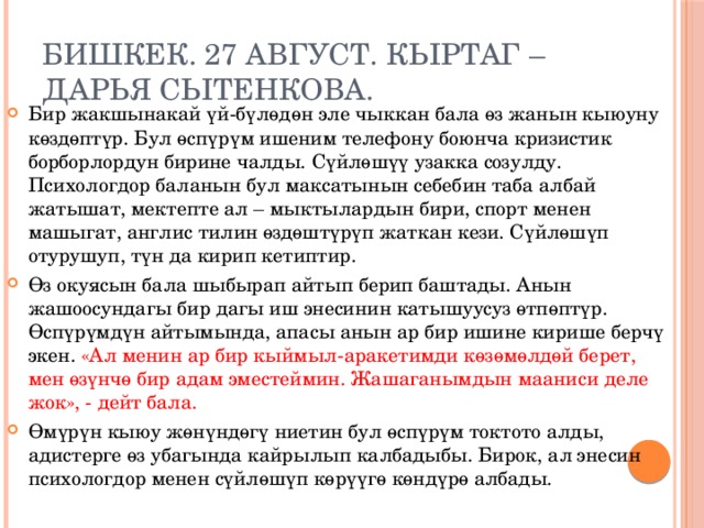 Бишкек. 27 август. КырТАГ –Дарья Сытенкова. Бир жакшынакай үй-бүлөдөн эле чыккан бала өз жанын кыюуну көздөптүр. Бул өспүрүм ишеним телефону боюнча кризистик борборлордун бирине чалды. Сүйлөшүү узакка созулду. Психологдор баланын бул максатынын себебин таба албай жатышат, мектепте ал – мыктылардын бири, спорт менен машыгат, англис тилин өздөштүрүп жаткан кези. Сүйлөшүп отурушуп, түн да кирип кетиптир. Өз окуясын бала шыбырап айтып берип баштады. Анын жашоосундагы бир дагы иш энесинин катышуусуз өтпөптүр. Өспүрүмдүн айтымында, апасы анын ар бир ишине кирише берчү экен. «Ал менин ар бир кыймыл-аракетимди көзөмөлдөй берет, мен өзүнчө бир адам эместеймин. Жашаганымдын мааниси деле жок», - дейт бала. Өмүрүн кыюу жөнүндөгү ниетин бул өспүрүм токтото алды, адистерге өз убагында кайрылып калбадыбы. Бирок, ал энесин психологдор менен сүйлөшүп көрүүгө көндүрө албады. 
