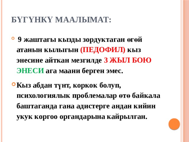 Бүгүнкү маалымат:    9 жаштагы кызды зордуктаган өгөй атанын кылыгын (ПЕДОФИЛ) кыз энесине айткан мезгилде 3 ЖЫЛ БОЮ ЭНЕСИ ага маани берген эмес. Кыз абдан түнт, коркок болуп, психологиялык проблемалар өтө байкала баштаганда гана адистерге андан кийин укук коргоо органдарына кайрылган. 