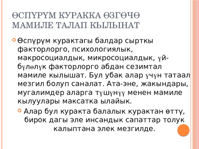 Өспүрүм куракка өзгөчө мамиле талап кылынат Өспүрүм курактагы балдар сырткы факторлорго, психологиялык, макросоциалдык, микросоциалдык, ү й-б ү л ө л ү к факторлорго абдан сезимтал мамиле кылышат. Бул убак алар ү ч ү н татаал мезгил болуп саналат. Ата-эне, жакындары, мугалимдер аларга т ү ш ү н үү менен мамиле кылуулары максатка ылайык. Алар бул куракта балалык курактан өттү, бирок дагы эле инсандык сапаттар толук калыптана элек мезгилде. 