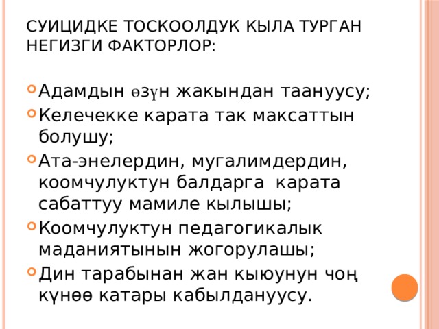 Суицидке тоскоолдук кыла турган негизги факторлор:   Адамдын ө з ү н жакындан таануусу; Келечекке карата так максаттын болушу; Ата-энелердин, мугалимдердин, коомчулуктун балдарга карата сабаттуу мамиле кылышы; Коомчулуктун педагогикалык маданиятынын жогорулашы; Дин тарабынан жан кыюунун чоң күнөө катары кабылдануусу. 