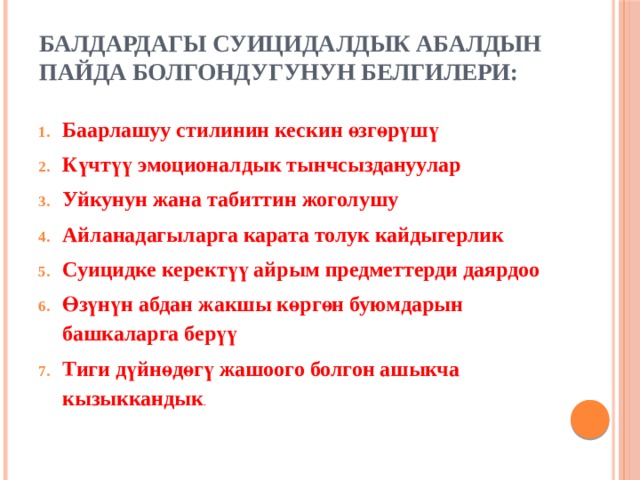 Балдардагы суицидалдык абалдын пайда болгондугунун белгилери:   Баарлашуу стилинин кескин өзгөрүшү Күчтүү эмоционалдык тынчсыздануулар Уйкунун жана табиттин жоголушу Айланадагыларга карата толук кайдыгерлик Суицидке керектүү айрым предметтерди даярдоо Өзүнүн абдан жакшы көргөн буюмдарын башкаларга берүү Тиги дүйнөдөгү жашоого болгон ашыкча кызыккандык . 