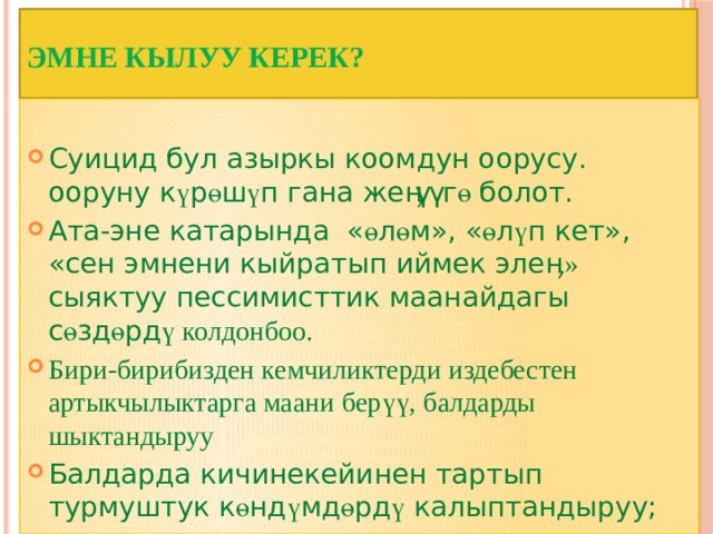 Эмне кылуу керек?   Суицид бул азыркы коомдун оорусу. ооруну к ү р ө ш ү п гана же ӊүү г ө болот. Ата-эне катарында « ө л ө м», « ө л ү п кет», «сен эмнени кыйратып иймек эле ӊ» сыяктуу пессимисттик маанайдагы с ө зд ө рд ү колдонбоо. Бири-бирибизден кемчиликтерди издебестен артыкчылыктарга маани берүү, балдарды шыктандыруу Балдарда кичинекейинен тартып турмуштук к ө нд ү мд ө рд ү калыптандыруу; 