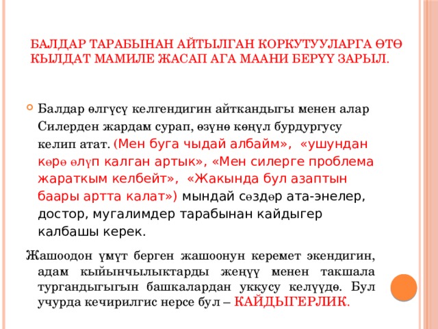  Балдар тарабынан айтылган коркутууларга өтө кылдат мамиле жасап ага маани берүү зарыл.    Балдар өлгүсү келгендигин айткандыгы менен алар Силерден жардам сурап, өзүнө көңүл бурдургусу келип атат. ( Мен буга чыдай албайм», «ушундан к ө р ө  ө л ү п калган артык», «Мен силерге проблема жараткым келбейт», «Жакында бул азаптын баары артта калат») мындай с ө зд ө р ата-энелер, достор, мугалимдер тарабынан кайдыгер калбашы керек. Жашоодон үмүт берген жашоонун керемет экендигин, адам кыйынчылыктарды жеңүү менен такшала тургандыгыгын башкалардан уккусу келүүдө. Бул учурда кечирилгис нерсе бул – КАЙДЫГЕРЛИК. 