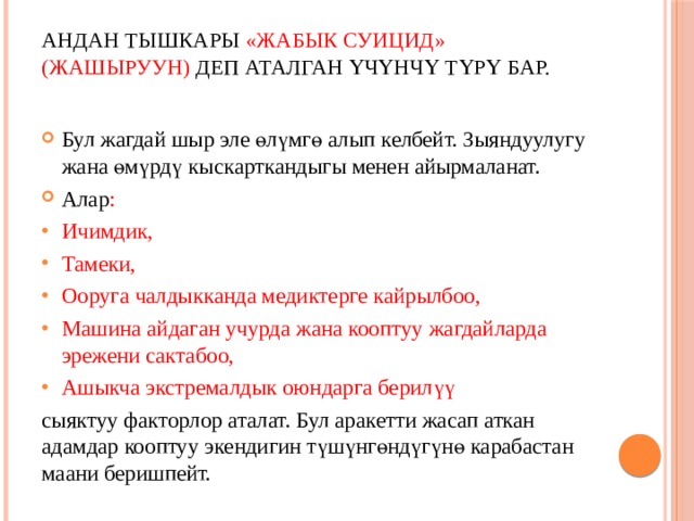 Андан тышкары «ЖАБЫК СУИЦИД» (ЖАШЫРУУН) деп аталган үчүнчү түрү бар.   Бул жагдай шыр эле өлүмгө алып келбейт. Зыяндуулугу жана өмүрдү кыскарткандыгы менен айырмаланат. Алар : Ичимдик, Тамеки, Ооруга чалдыкканда медиктерге кайрылбоо, Машина айдаган учурда жана кооптуу жагдайларда эрежени сактабоо, Ашыкча экстремалдык оюндарга берилүү сыяктуу факторлор аталат. Бул аракетти жасап аткан адамдар кооптуу экендигин түшүнгөндүгүнө карабастан маани беришпейт. 